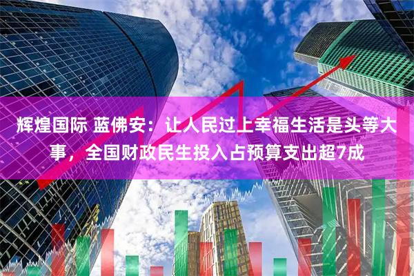 辉煌国际 蓝佛安：让人民过上幸福生活是头等大事，全国财政民生投入占预算支出超7成