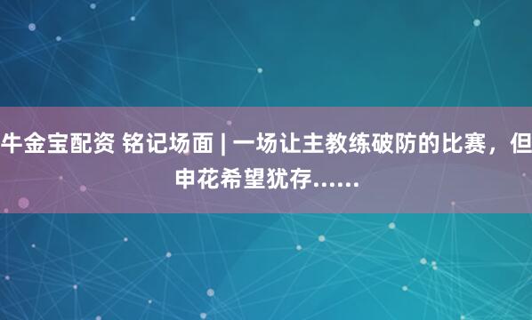 牛金宝配资 铭记场面 | 一场让主教练破防的比赛，但申花希望犹存......