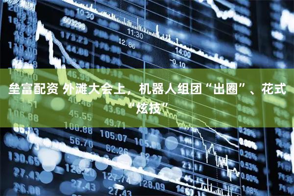 垒富配资 外滩大会上，机器人组团“出圈”、花式“炫技”