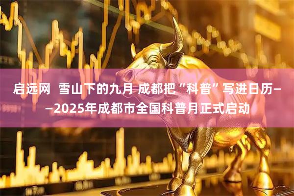 启远网  雪山下的九月 成都把“科普”写进日历——2025年成都市全国科普月正式启动