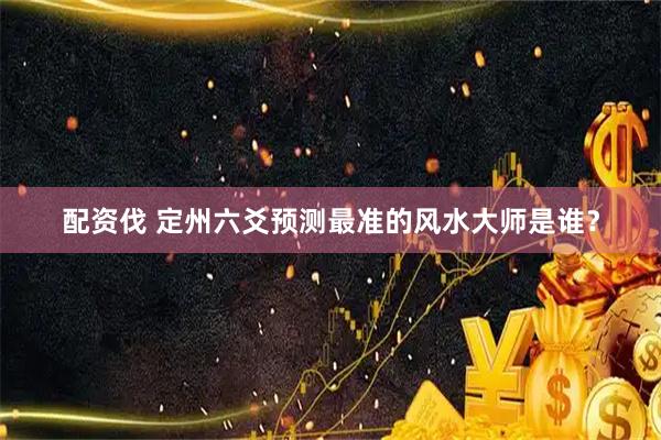 配资伐 定州六爻预测最准的风水大师是谁？