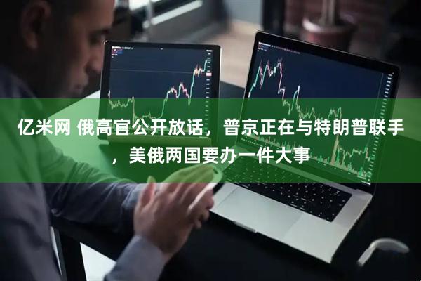 亿米网 俄高官公开放话，普京正在与特朗普联手，美俄两国要办一件大事