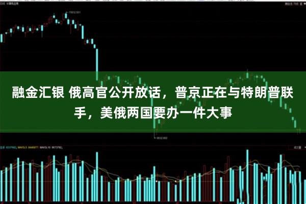 融金汇银 俄高官公开放话，普京正在与特朗普联手，美俄两国要办一件大事
