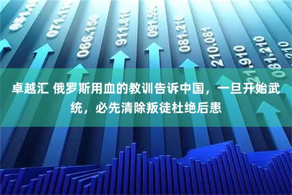 卓越汇 俄罗斯用血的教训告诉中国，一旦开始武统，必先清除叛徒杜绝后患