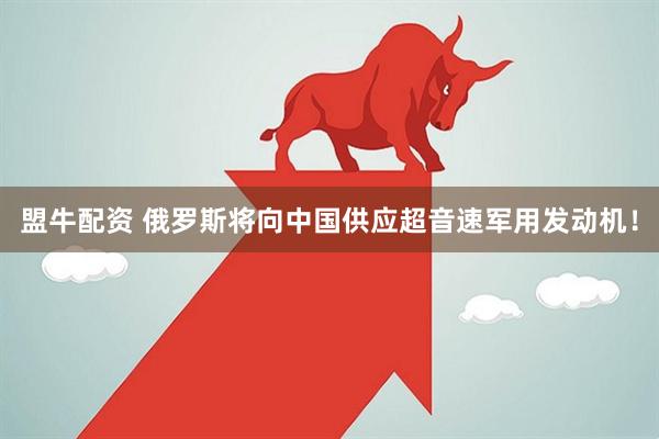 盟牛配资 俄罗斯将向中国供应超音速军用发动机！