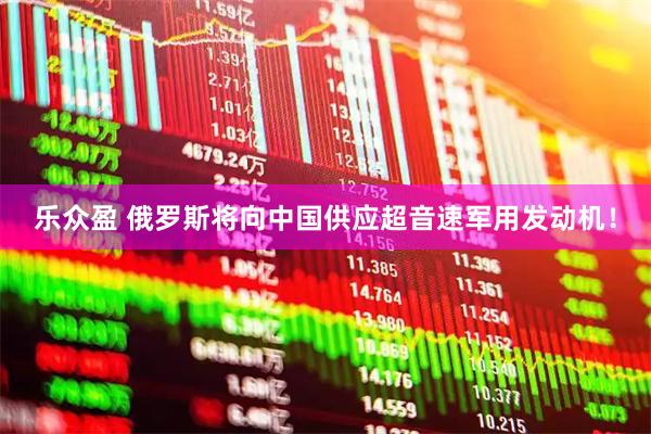 乐众盈 俄罗斯将向中国供应超音速军用发动机！