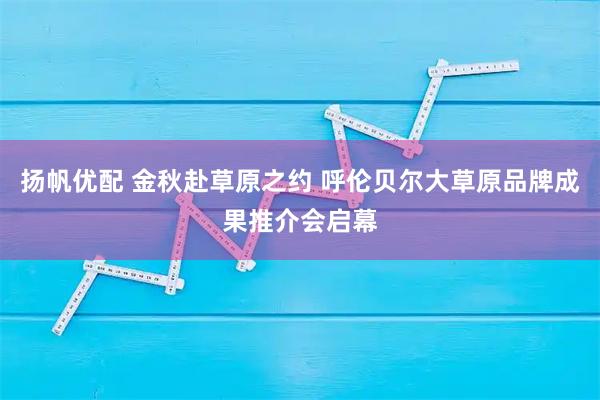 扬帆优配 金秋赴草原之约 呼伦贝尔大草原品牌成果推介会启幕