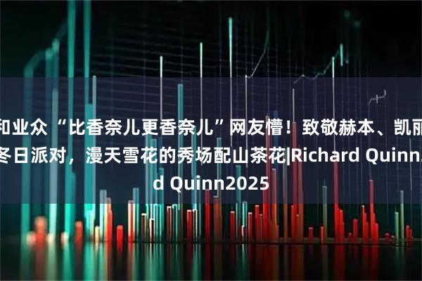 和业众 “比香奈儿更香奈儿”网友懵！致敬赫本、凯丽等的冬日派对，漫天雪花的秀场配山茶花|Richard Quinn2025