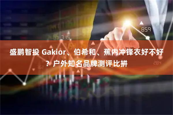 盛鹏智投 Gakior、伯希和、蕉内冲锋衣好不好？户外知名品牌测评比拼