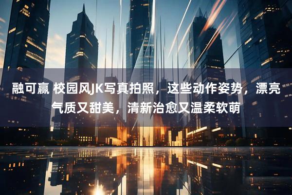 融可赢 校园风JK写真拍照，这些动作姿势，漂亮气质又甜美，清新治愈又温柔软萌