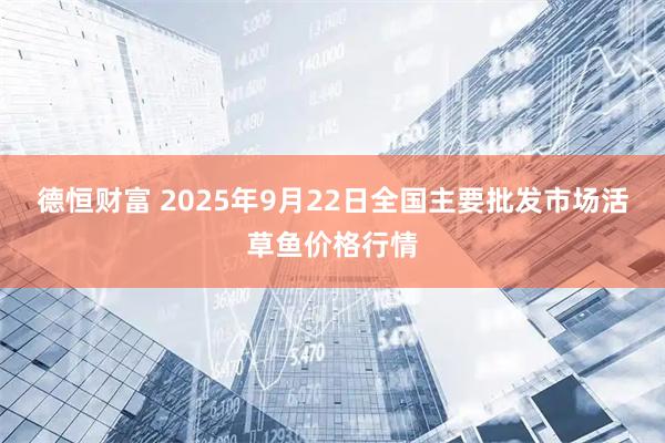 德恒财富 2025年9月22日全国主要批发市场活草鱼价格行情