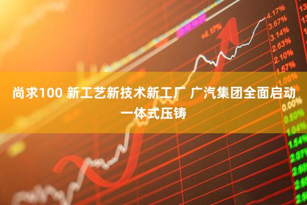 尚求100 新工艺新技术新工厂 广汽集团全面启动一体式压铸