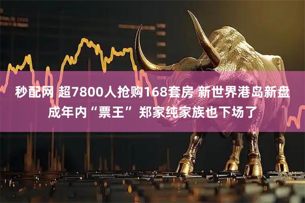秒配网 超7800人抢购168套房 新世界港岛新盘成年内“票王” 郑家纯家族也下场了