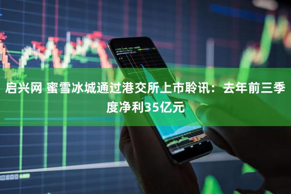 启兴网 蜜雪冰城通过港交所上市聆讯：去年前三季度净利35亿元
