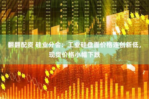 翻翻配资 硅业分会：工业硅盘面价格连创新低，现货价格小幅下跌