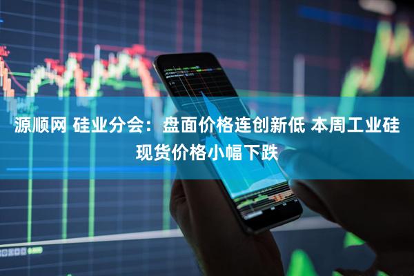 源顺网 硅业分会：盘面价格连创新低 本周工业硅现货价格小幅下跌