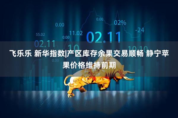 飞乐乐 新华指数|产区库存余果交易顺畅 静宁苹果价格维持前期