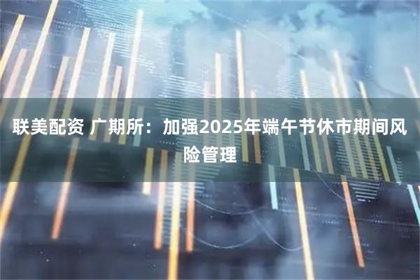 联美配资 广期所：加强2025年端午节休市期间风险管理