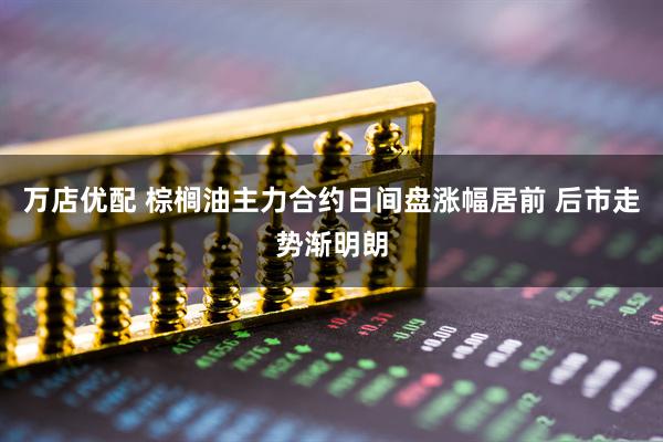 万店优配 棕榈油主力合约日间盘涨幅居前 后市走势渐明朗