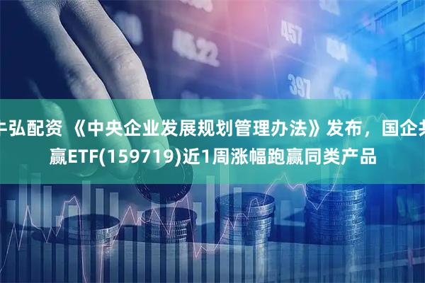 牛弘配资 《中央企业发展规划管理办法》发布，国企共赢ETF(159719)近1周涨幅跑赢同类产品