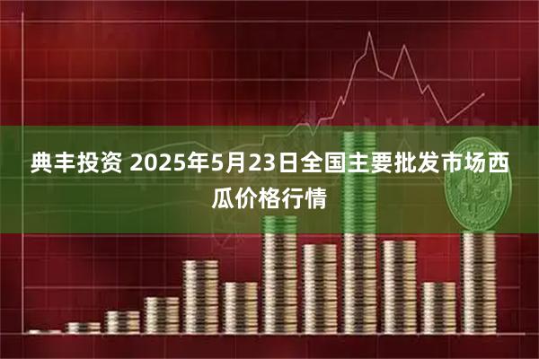 典丰投资 2025年5月23日全国主要批发市场西瓜价格行情
