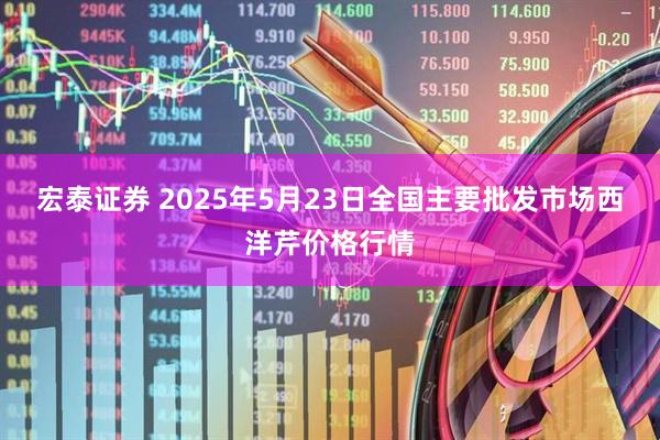 宏泰证券 2025年5月23日全国主要批发市场西洋芹价格行情