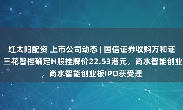 红太阳配资 上市公司动态 | 国信证券收购万和证券审核通过，三花智控确定H股挂牌价22.53港元，尚水智能创业板IPO获受理