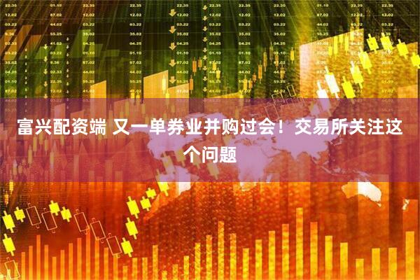 富兴配资端 又一单券业并购过会！交易所关注这个问题