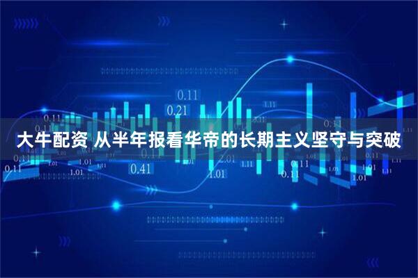 大牛配资 从半年报看华帝的长期主义坚守与突破