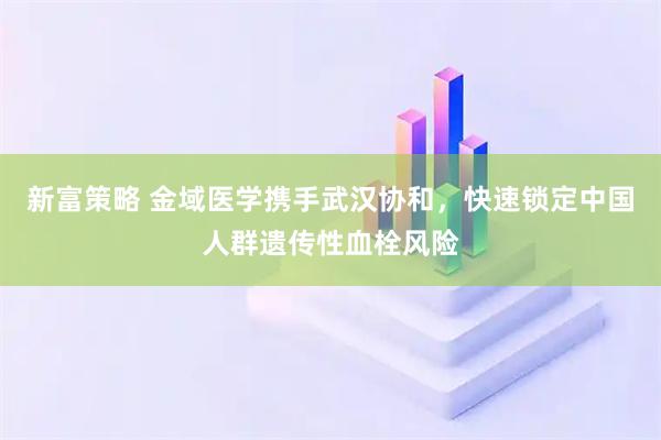 新富策略 金域医学携手武汉协和，快速锁定中国人群遗传性血栓风险