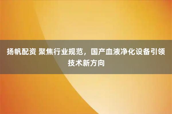 扬帆配资 聚焦行业规范，国产血液净化设备引领技术新方向