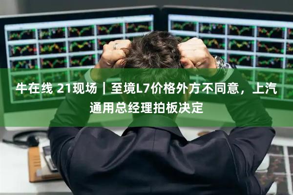 牛在线 21现场｜至境L7价格外方不同意，上汽通用总经理拍板决定
