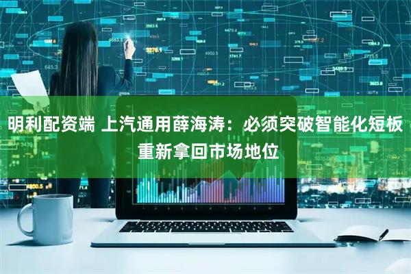 明利配资端 上汽通用薛海涛：必须突破智能化短板 重新拿回市场地位