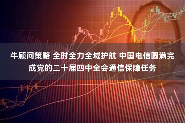 牛顾问策略 全时全力全域护航 中国电信圆满完成党的二十届四中全会通信保障任务