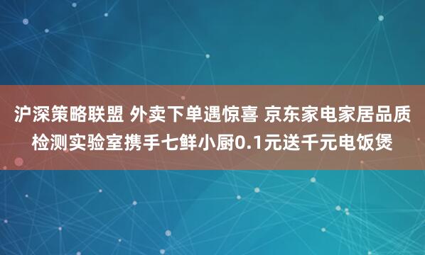沪深策略联盟 外卖下单遇惊喜 京东家电家居品质检测实验室携手七鲜小厨0.1元送千元电饭煲