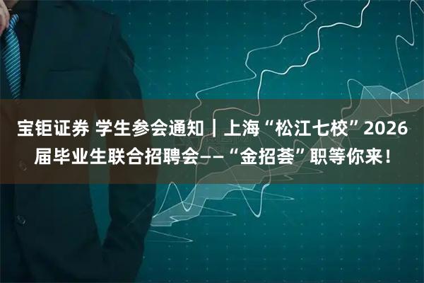 宝钜证券 学生参会通知|上海“松江七校”2026届毕业生联合招聘会——“金招荟”职等你来!