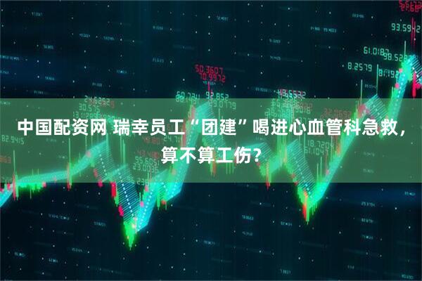 中国配资网 瑞幸员工“团建”喝进心血管科急救，算不算工伤？