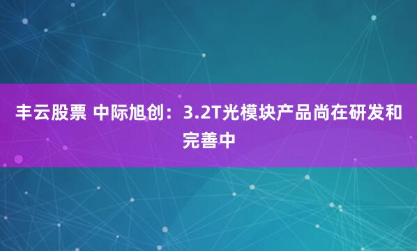 丰云股票 中际旭创：3.2T光模块产品尚在研发和完善中