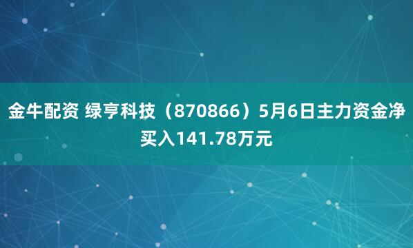 金牛配资 绿亨科技（870866）5月6日主力资金净买入141.78万元