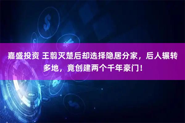 嘉盛投资 王翦灭楚后却选择隐居分家，后人辗转多地，竟创建两个千年豪门！