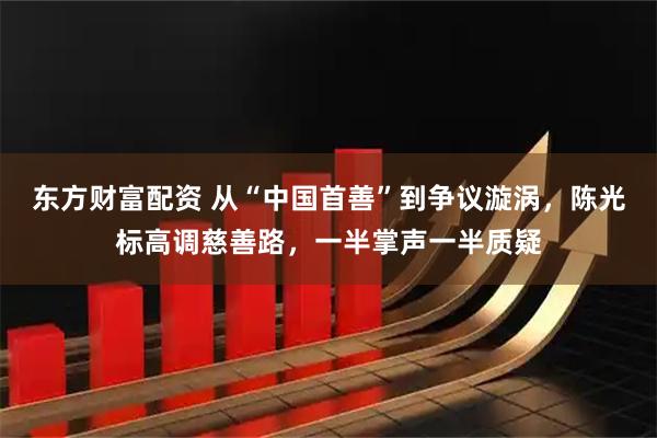 东方财富配资 从“中国首善”到争议漩涡，陈光标高调慈善路，一半掌声一半质疑