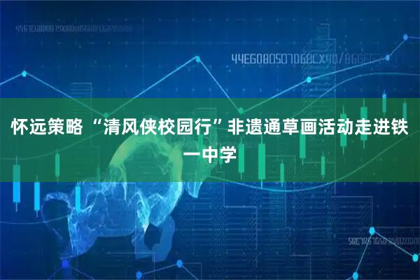 怀远策略 “清风侠校园行”非遗通草画活动走进铁一中学