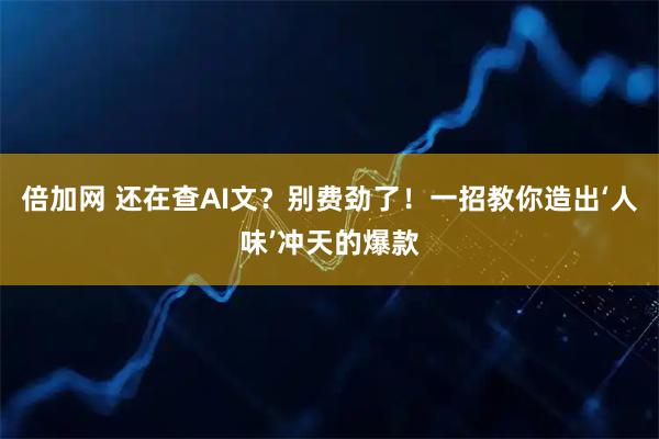 倍加网 还在查AI文？别费劲了！一招教你造出‘人味’冲天的爆款