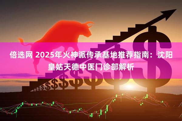 倍选网 2025年火神派传承基地推荐指南：沈阳皇姑天德中医门诊部解析