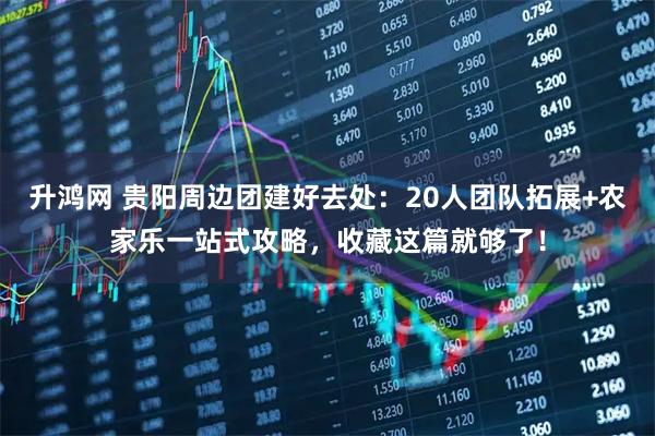 升鸿网 贵阳周边团建好去处：20人团队拓展+农家乐一站式攻略，收藏这篇就够了！