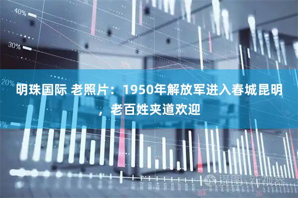 明珠国际 老照片：1950年解放军进入春城昆明，老百姓夹道欢迎