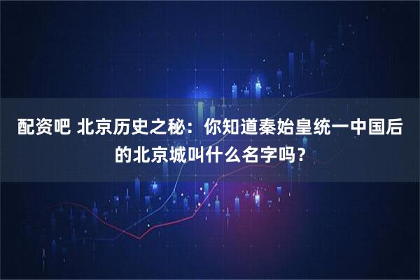 配资吧 北京历史之秘：你知道秦始皇统一中国后的北京城叫什么名字吗？