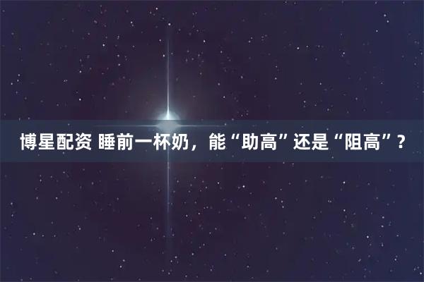 博星配资 睡前一杯奶，能“助高”还是“阻高”？