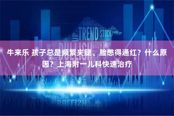 牛来乐 孩子总是频繁夹腿、脸憋得通红？什么原因？上海附一儿科快速治疗