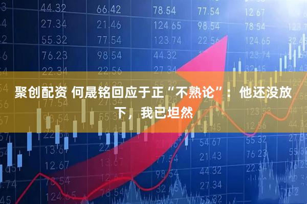 聚创配资 何晟铭回应于正“不熟论”：他还没放下，我已坦然